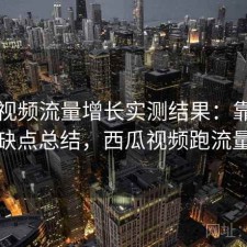 西瓜视频流量增长实测结果：靠谱吗与优缺点总结，西瓜视频跑流量很快