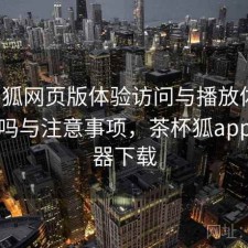 茶杯狐网页版体验访问与播放体验：靠谱吗与注意事项，茶杯狐app浏览器下载