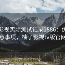 柚子影视实际测试记录1886：优缺点与注意事项，柚子影视tv版官网下载