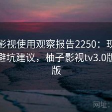 柚子影视使用观察报告2250：现状分析与避坑建议，柚子影视tv3.0版最新版