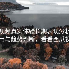 西瓜视频真实体验长期表现分析：如何使用与趋势判断，看看西瓜视频的