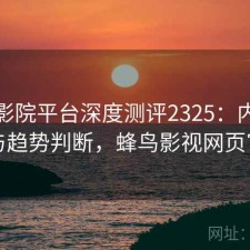 蜂鸟影院平台深度测评2325：内容变化与趋势判断，蜂鸟影视网页官网