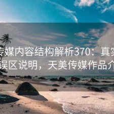 天美传媒内容结构解析370：真实情况与误区说明，天美传媒作品介绍