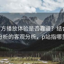 P站官方播放体验是否靠谱？结合实测分析的客观分析，p站指哪里