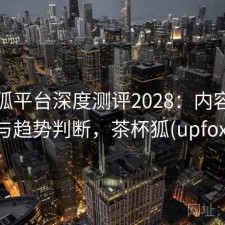 茶杯狐平台深度测评2028：内容变化与趋势判断，茶杯狐(upfox)