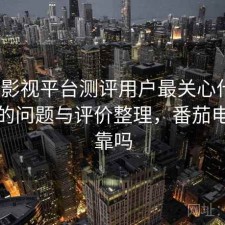 番茄影视平台测评用户最关心什么？存在的问题与评价整理，番茄电影可靠吗