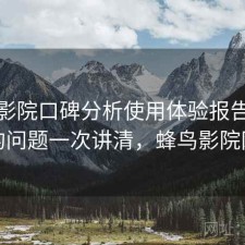 蜂鸟影院口碑分析使用体验报告：存在的问题一次讲清，蜂鸟影院网络