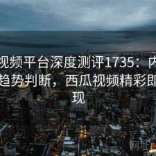 西瓜视频平台深度测评1735：内容变化与趋势判断，西瓜视频精彩即将呈现