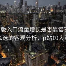 P站正版入口流量增长是否靠谱？结合怎么选的客观分析，p站10大流量