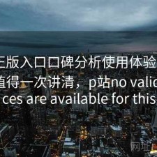 P站正版入口口碑分析使用体验报告：是否值得一次讲清，p站no valid sources are available for this