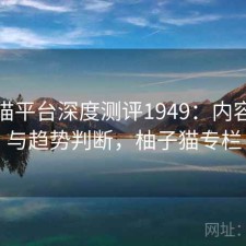 柚子猫平台深度测评1949：内容变化与趋势判断，柚子猫专栏