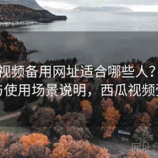 西瓜视频备用网址适合哪些人？怎么选与使用场景说明，西瓜视频受益
