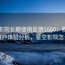 星空影院长期使用反馈1660：稳定性与用户体验分析，星空影院怎么样