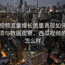西瓜视频流量增长流量表现如何？注意事项与数据观察，西瓜视频的流量怎么样