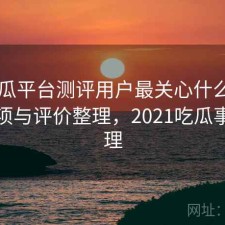 17吃瓜平台测评用户最关心什么？注意事项与评价整理，2021吃瓜事件整理