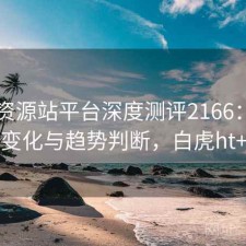白虎资源站平台深度测评2166：内容变化与趋势判断，白虎ht+