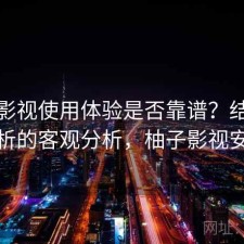 柚子影视使用体验是否靠谱？结合实测分析的客观分析，柚子影视安全吗