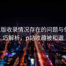 P站正版收录情况存在的问题与使用技巧解析，p站收藏被和谐