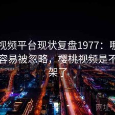 樱桃视频平台现状复盘1977：哪些问题最容易被忽略，樱桃视频是不是下架了