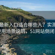 51网最新入口适合哪些人？实测分析与使用场景说明，51网站倒闭了吗