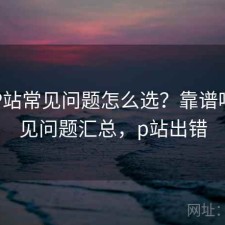 正规P站常见问题怎么选？靠谱吗与常见问题汇总，p站出错
