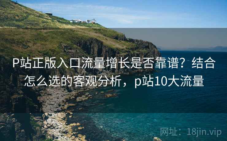 P站正版入口流量增长是否靠谱？结合怎么选的客观分析，p站10大流量  第2张