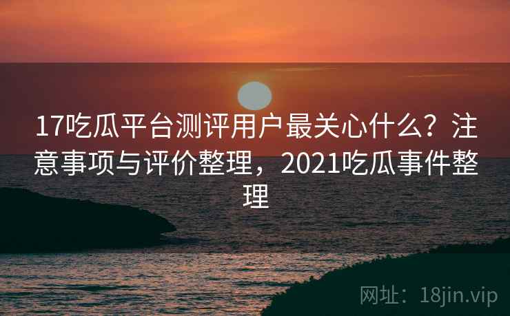 17吃瓜平台测评用户最关心什么？注意事项与评价整理，2021吃瓜事件整理  第1张