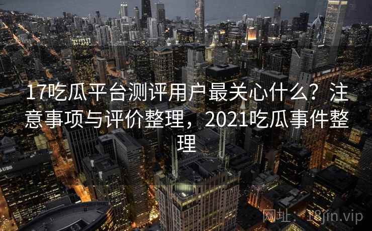 17吃瓜平台测评用户最关心什么？注意事项与评价整理，2021吃瓜事件整理  第2张