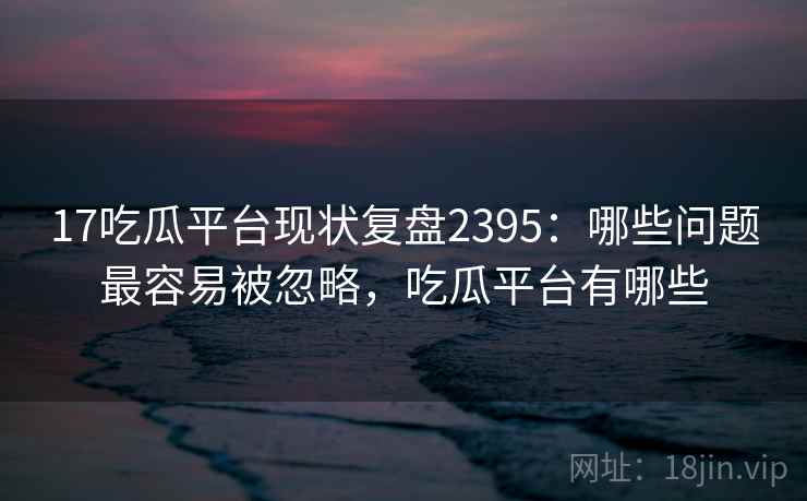 17吃瓜平台现状复盘2395：哪些问题最容易被忽略，吃瓜平台有哪些  第1张