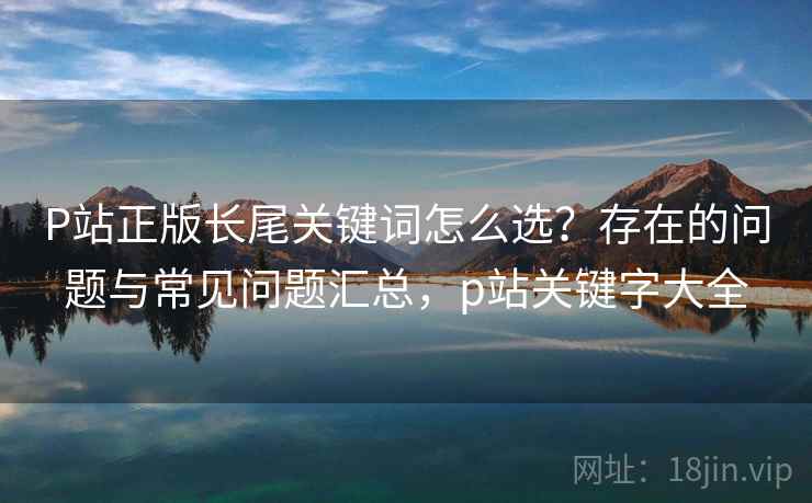 P站正版长尾关键词怎么选？存在的问题与常见问题汇总，p站关键字大全  第1张