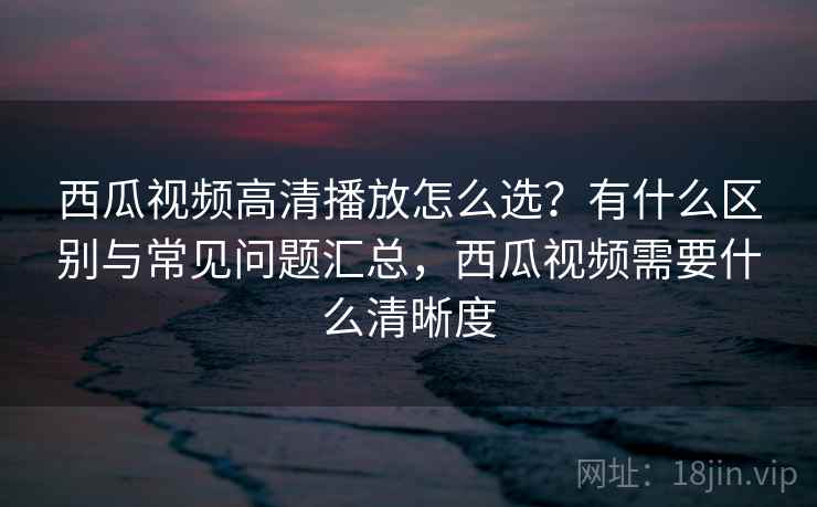 西瓜视频高清播放怎么选？有什么区别与常见问题汇总，西瓜视频需要什么清晰度  第1张