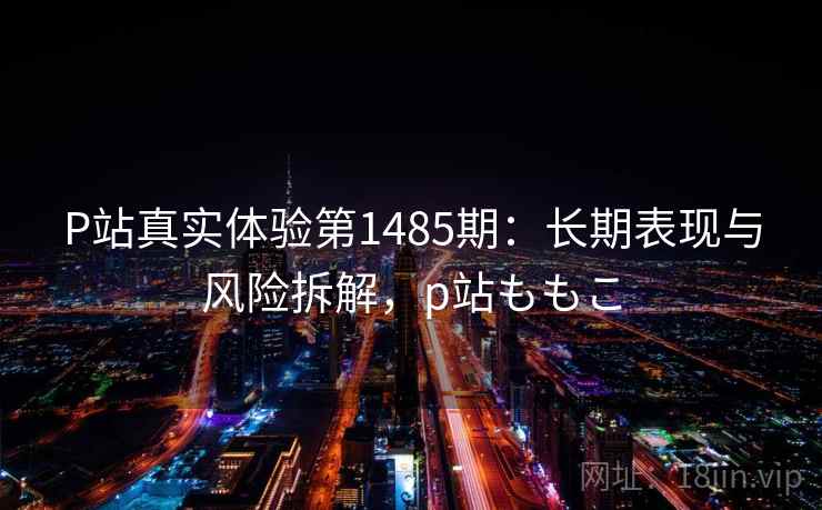 P站真实体验第1485期：长期表现与风险拆解，p站ももこ  第2张