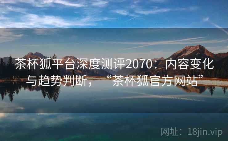 茶杯狐平台深度测评2070：内容变化与趋势判断，“茶杯狐官方网站”  第2张