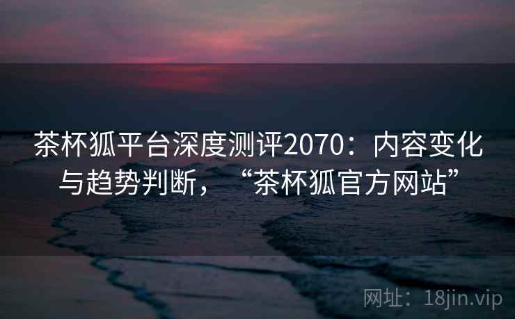 茶杯狐平台深度测评2070：内容变化与趋势判断，“茶杯狐官方网站”  第1张