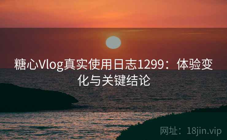 糖心Vlog真实使用日志1299：体验变化与关键结论  第1张
