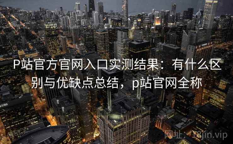 P站官方官网入口实测结果：有什么区别与优缺点总结，p站官网全称  第2张