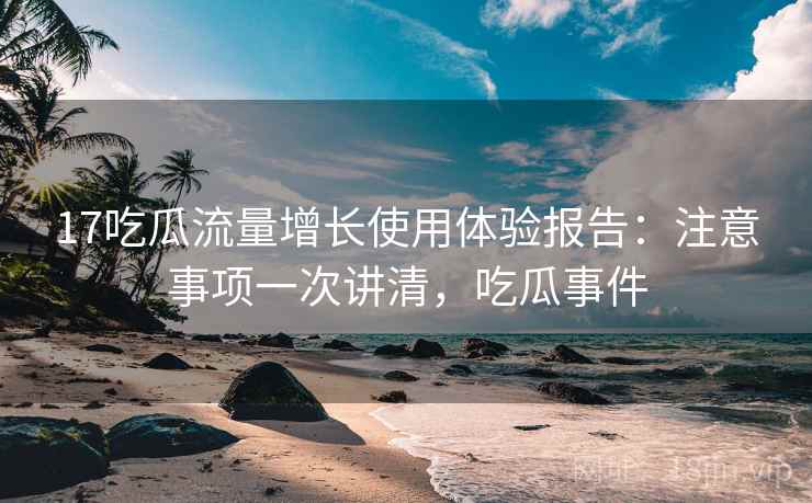 17吃瓜流量增长使用体验报告：注意事项一次讲清，吃瓜事件  第1张