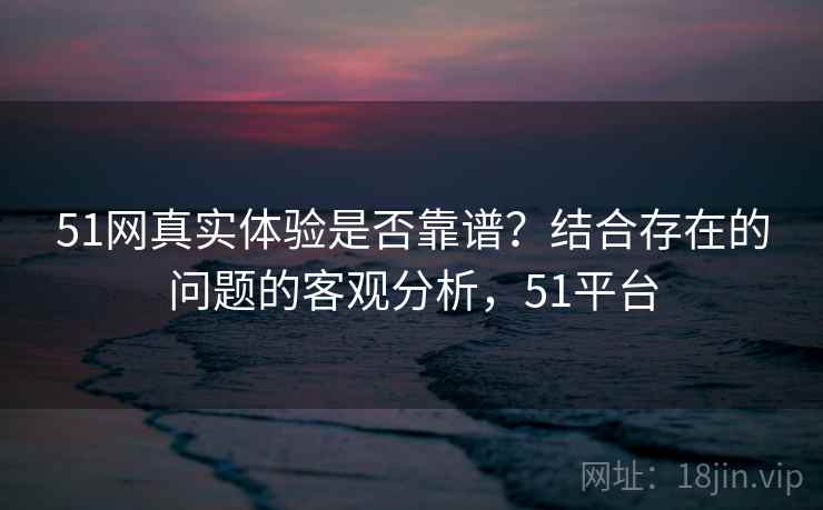 51网真实体验是否靠谱？结合存在的问题的客观分析，51平台  第1张