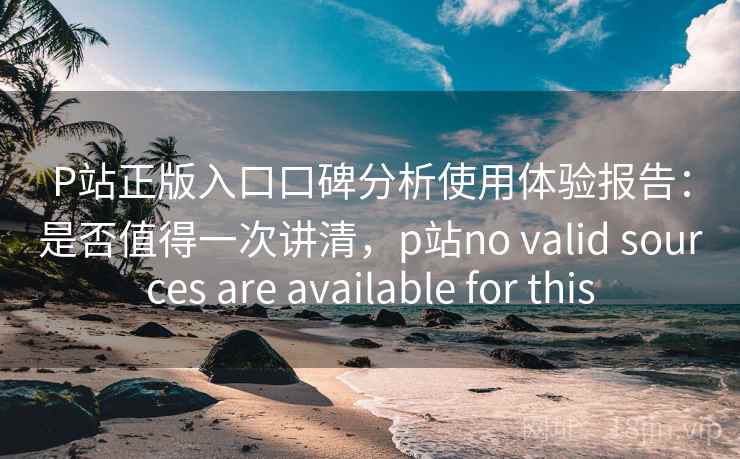 P站正版入口口碑分析使用体验报告：是否值得一次讲清，p站no valid sources are available for this  第2张