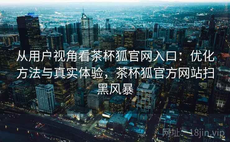 从用户视角看茶杯狐官网入口：优化方法与真实体验，茶杯狐官方网站扫黑风暴  第1张