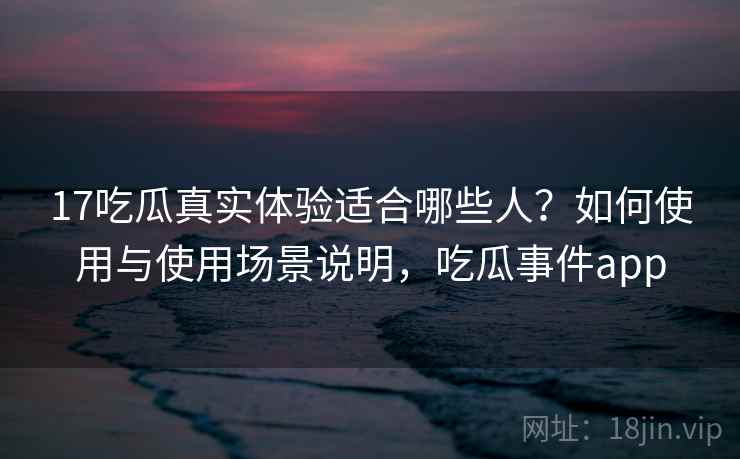 17吃瓜真实体验适合哪些人？如何使用与使用场景说明，吃瓜事件app  第1张