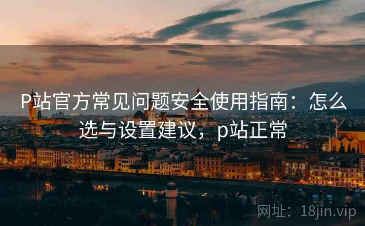 P站官方常见问题安全使用指南：怎么选与设置建议，p站正常  第1张