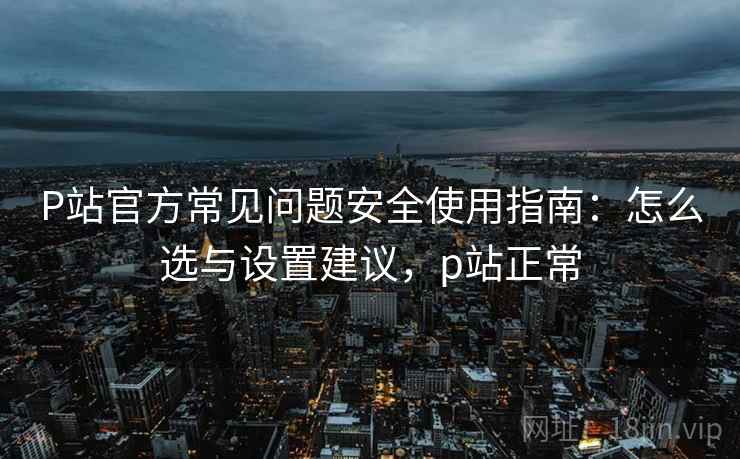 P站官方常见问题安全使用指南：怎么选与设置建议，p站正常  第2张