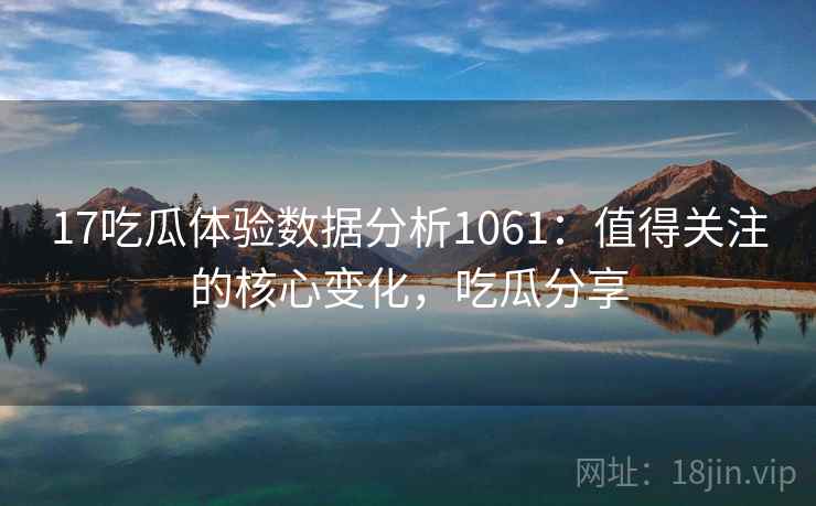 17吃瓜体验数据分析1061：值得关注的核心变化，吃瓜分享  第1张
