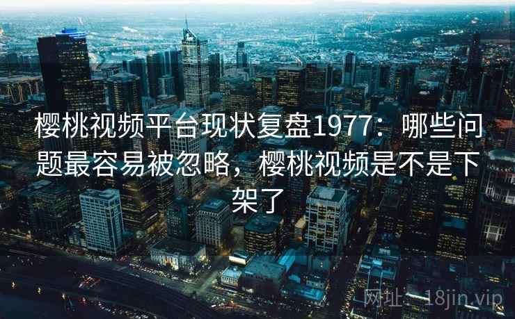 樱桃视频平台现状复盘1977：哪些问题最容易被忽略，樱桃视频是不是下架了  第2张