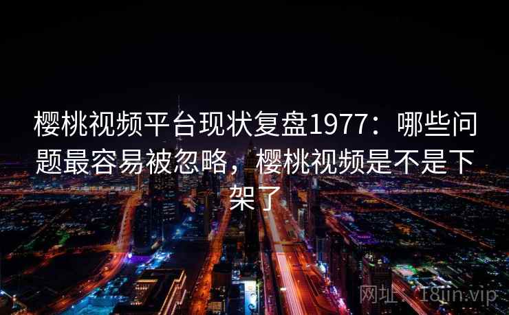 樱桃视频平台现状复盘1977：哪些问题最容易被忽略，樱桃视频是不是下架了  第1张