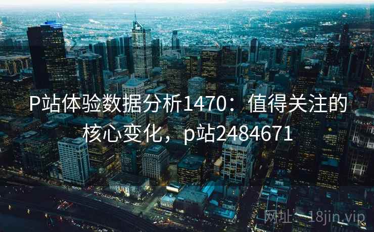 P站体验数据分析1470：值得关注的核心变化，p站2484671  第1张