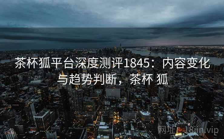 茶杯狐平台深度测评1845：内容变化与趋势判断，茶杯 狐  第2张