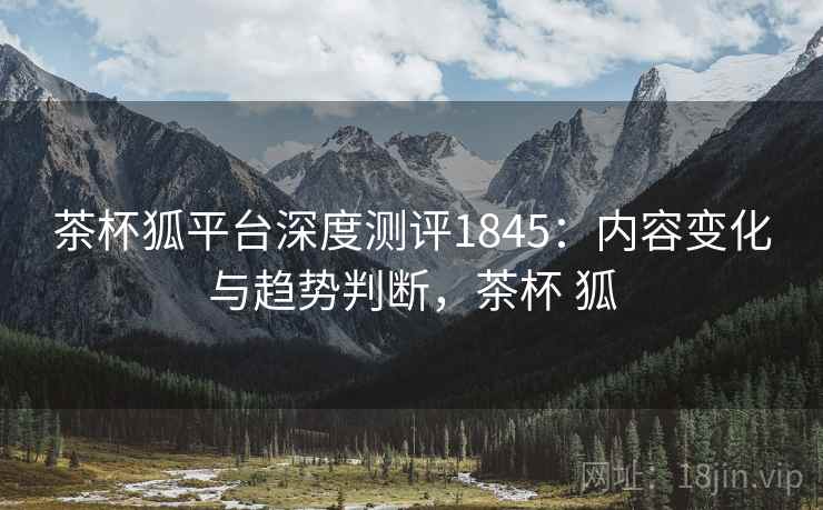 茶杯狐平台深度测评1845：内容变化与趋势判断，茶杯 狐  第1张