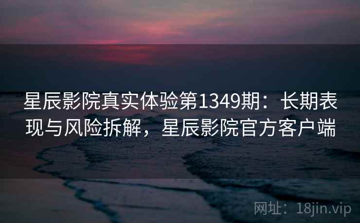 星辰影院真实体验第1349期：长期表现与风险拆解，星辰影院官方客户端  第1张